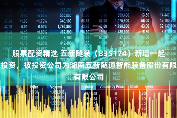 股票配资精选 五新隧装（835174）新增一起对外投资，被投资公司为湖南五新隧道智能装备股份有限公司