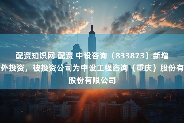 配资知识网 配资 中设咨询（833873）新增一起对外投资，被投资公司为中设工程咨询（重庆）股份有限公司