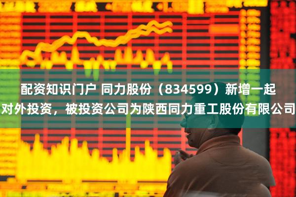 配资知识门户 同力股份（834599）新增一起对外投资，被投资公司为陕西同力重工股份有限公司