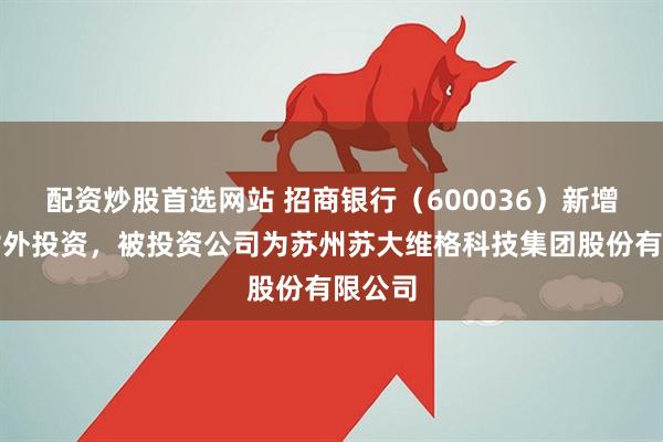 配资炒股首选网站 招商银行（600036）新增一起对外投资，被投资公司为苏州苏大维格科技集团股份有限公司