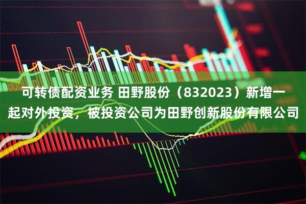 可转债配资业务 田野股份（832023）新增一起对外投资，被投资公司为田野创新股份有限公司