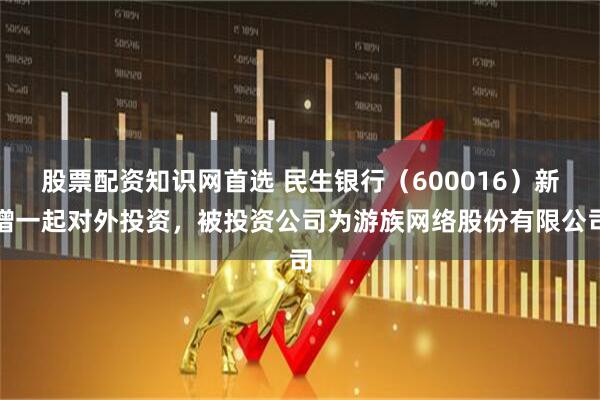 股票配资知识网首选 民生银行（600016）新增一起对外投资，被投资公司为游族网络股份有限公司