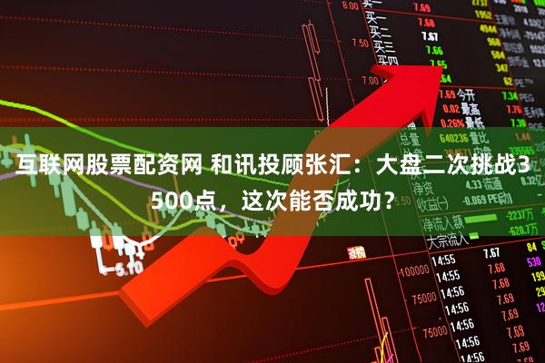 互联网股票配资网 和讯投顾张汇：大盘二次挑战3500点，这次能否成功？