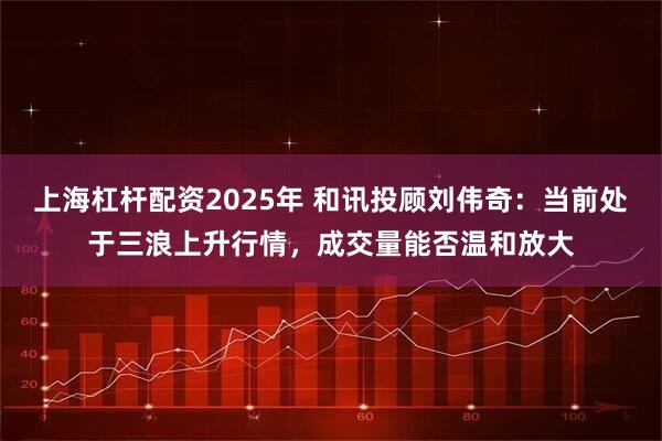 上海杠杆配资2025年 和讯投顾刘伟奇：当前处于三浪上升行情，成交量能否温和放大
