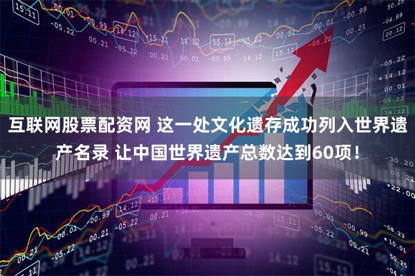互联网股票配资网 这一处文化遗存成功列入世界遗产名录 让中国世界遗产总数达到60项！