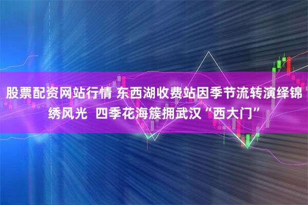 股票配资网站行情 东西湖收费站因季节流转演绎锦绣风光  四季花海簇拥武汉“西大门”