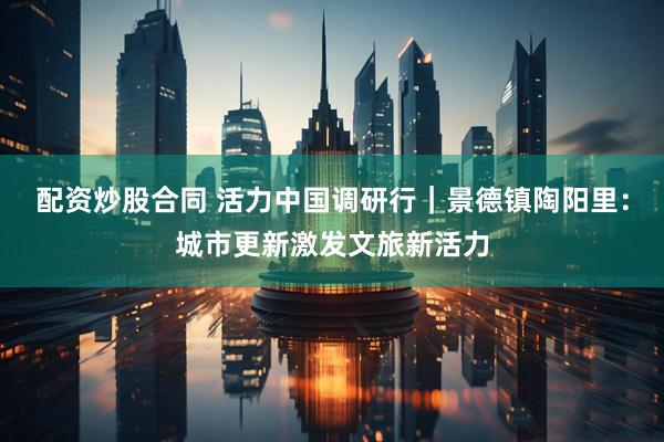 配资炒股合同 活力中国调研行｜景德镇陶阳里：城市更新激发文旅新活力