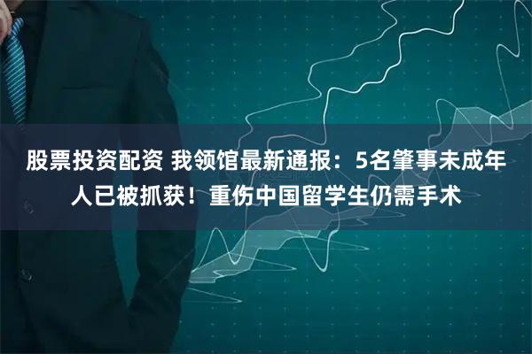 股票投资配资 我领馆最新通报：5名肇事未成年人已被抓获！重伤中国留学生仍需手术