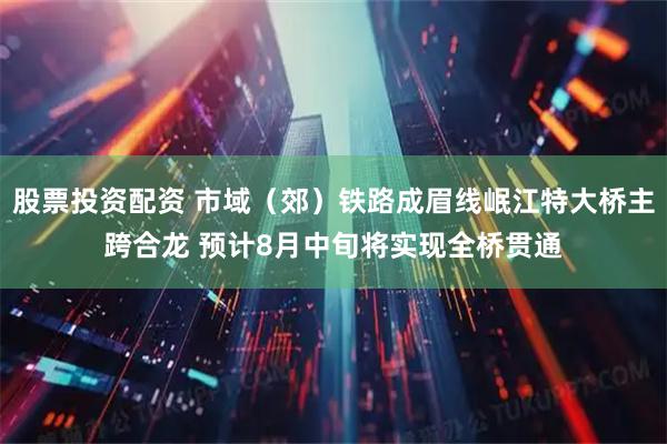 股票投资配资 市域（郊）铁路成眉线岷江特大桥主跨合龙 预计8月中旬将实现全桥贯通