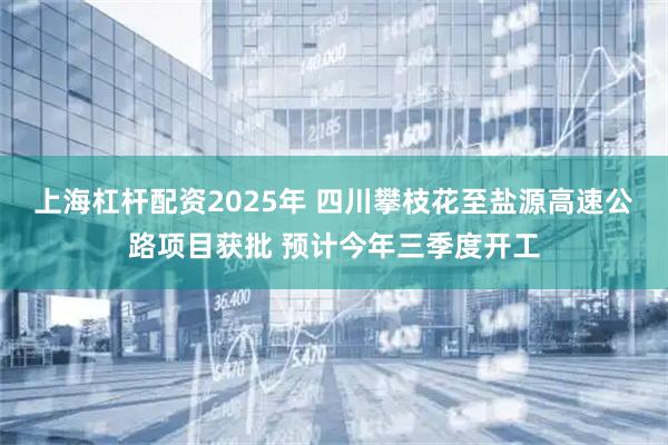 上海杠杆配资2025年 四川攀枝花至盐源高速公路项目获批 预计今年三季度开工