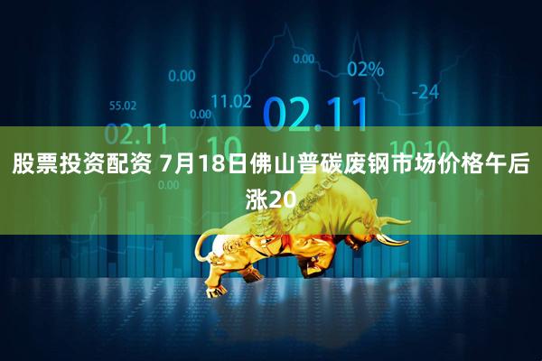 股票投资配资 7月18日佛山普碳废钢市场价格午后涨20