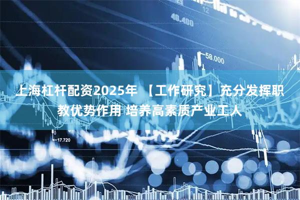 上海杠杆配资2025年 【工作研究】充分发挥职教优势作用 培养高素质产业工人