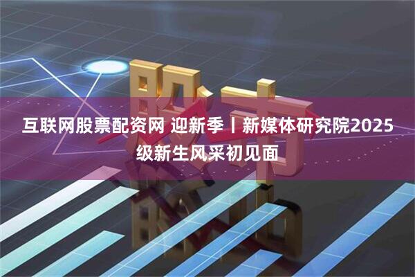 互联网股票配资网 迎新季丨新媒体研究院2025级新生风采初见面