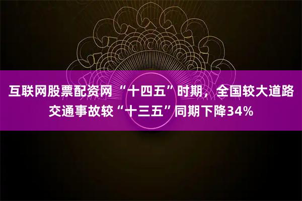 互联网股票配资网 “十四五”时期，全国较大道路交通事故较“十三五”同期下降34%