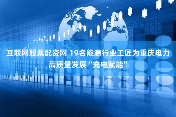互联网股票配资网 19名能源行业工匠为重庆电力高质量发展“充电赋能”