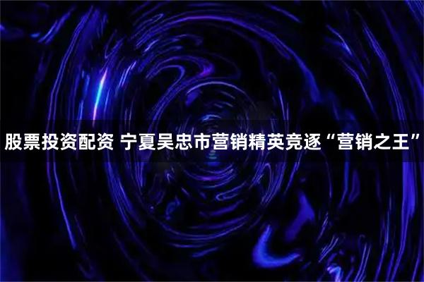 股票投资配资 宁夏吴忠市营销精英竞逐“营销之王”