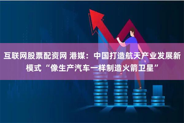 互联网股票配资网 港媒：中国打造航天产业发展新模式 “像生产汽车一样制造火箭卫星”