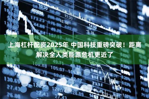 上海杠杆配资2025年 中国科技重磅突破！距离解决全人类能源危机更近了