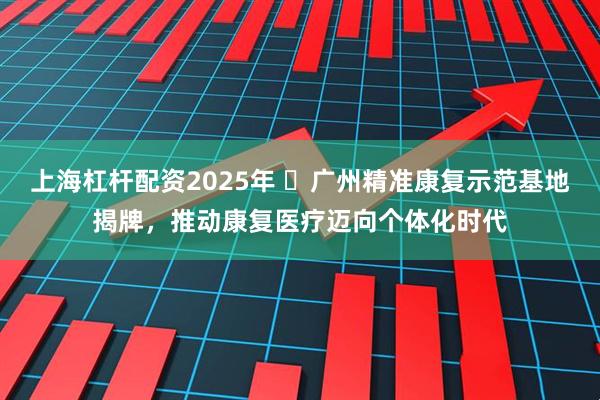 上海杠杆配资2025年 ​广州精准康复示范基地揭牌，推动康复医疗迈向个体化时代