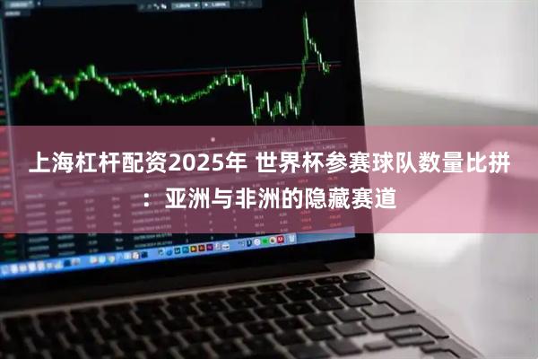 上海杠杆配资2025年 世界杯参赛球队数量比拼：亚洲与非洲的隐藏赛道