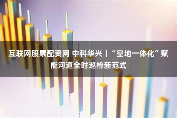 互联网股票配资网 中科华兴丨“空地一体化”赋能河道全时巡检新范式
