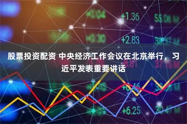 股票投资配资 中央经济工作会议在北京举行，习近平发表重要讲话