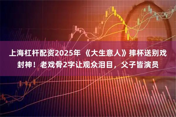 上海杠杆配资2025年 《大生意人》摔杯送别戏封神！老戏骨2字让观众泪目，父子皆演员
