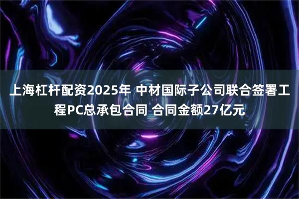 上海杠杆配资2025年 中材国际子公司联合签署工程PC总承包合同 合同金额27亿元