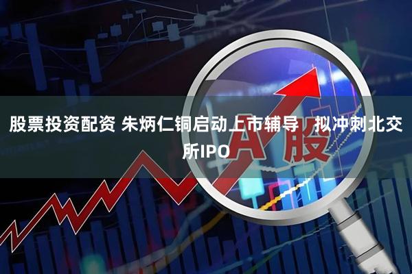 股票投资配资 朱炳仁铜启动上市辅导   拟冲刺北交所IPO