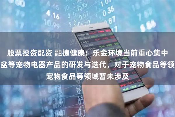 股票投资配资 融捷健康：乐金环境当前重心集中于智能猫砂盆等宠物电器产品的研发与迭代，对于宠物食品等领域暂未涉及
