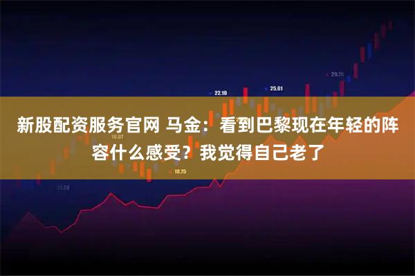 新股配资服务官网 马金：看到巴黎现在年轻的阵容什么感受？我觉得自己老了